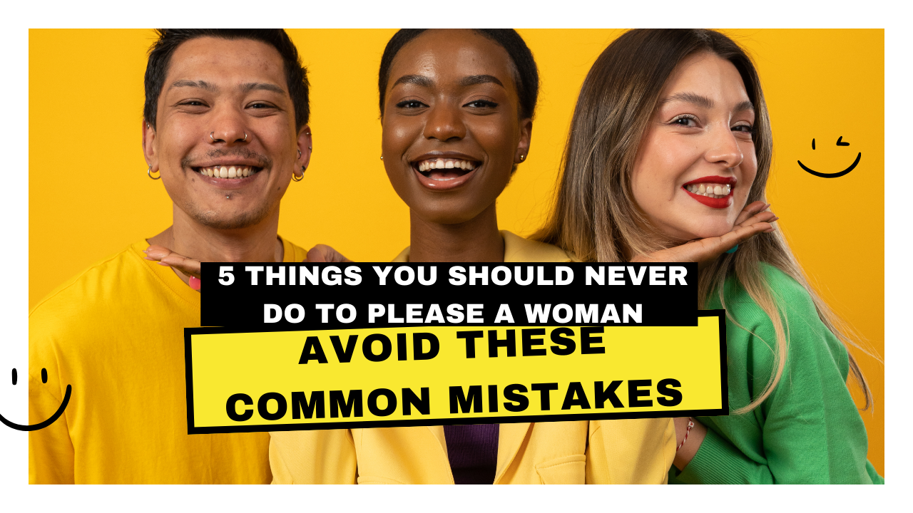 5 Things You Should Never Do to Please a Woman: Avoid These Common Mistakes